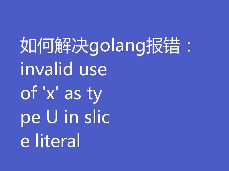 如何解决golang报错：invalid use of 'x' as type U in slice literal