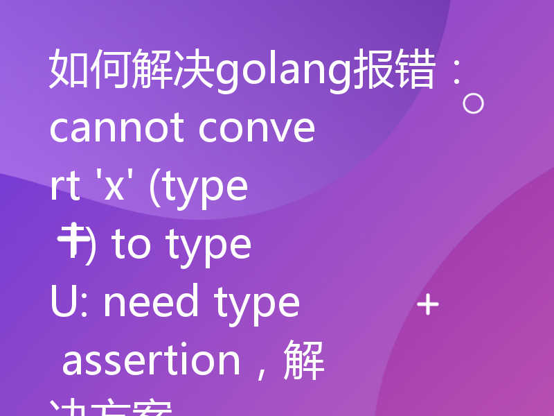 如何解决golang报错：cannot convert 'x' (type T) to type U: need type assertion，解决方案