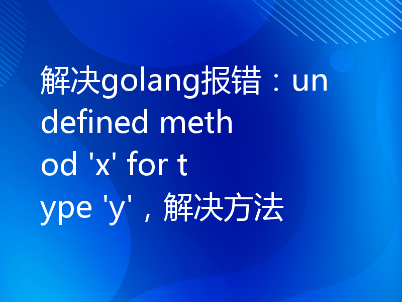 解决golang报错：undefined method 'x' for type 'y'，解决方法