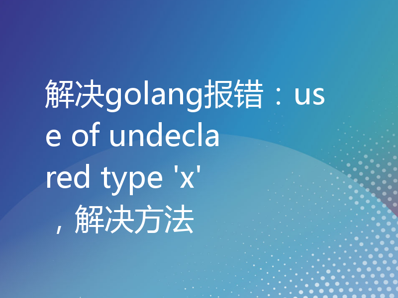 解决golang报错：use of undeclared type 'x'，解决方法