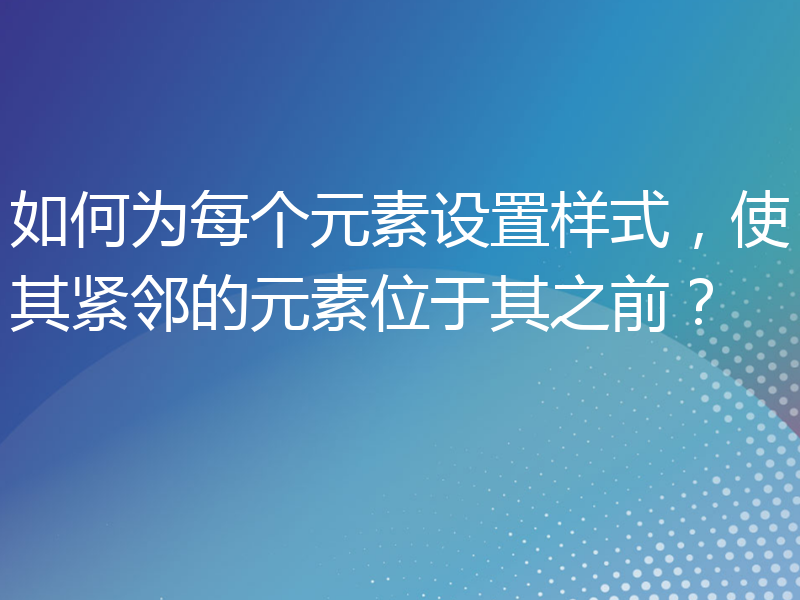 如何为每个元素设置样式，使其紧邻的元素位于其之前？