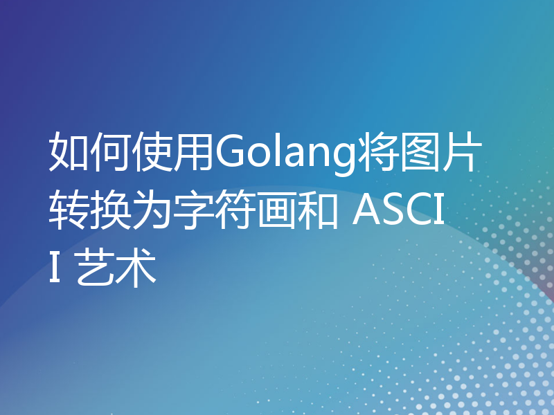 如何使用Golang将图片转换为字符画和 ASCII 艺术