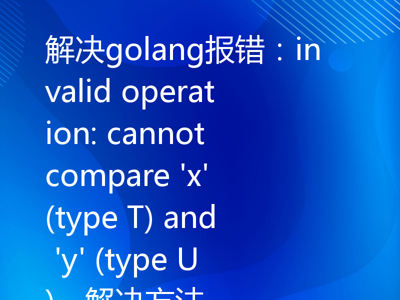 解决golang报错：invalid operation: cannot compare 'x' (type T) and 'y' (type U)，解决方法