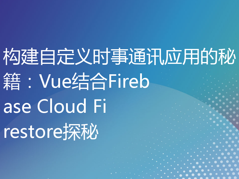 构建自定义时事通讯应用的秘籍：Vue结合Firebase Cloud Firestore探秘