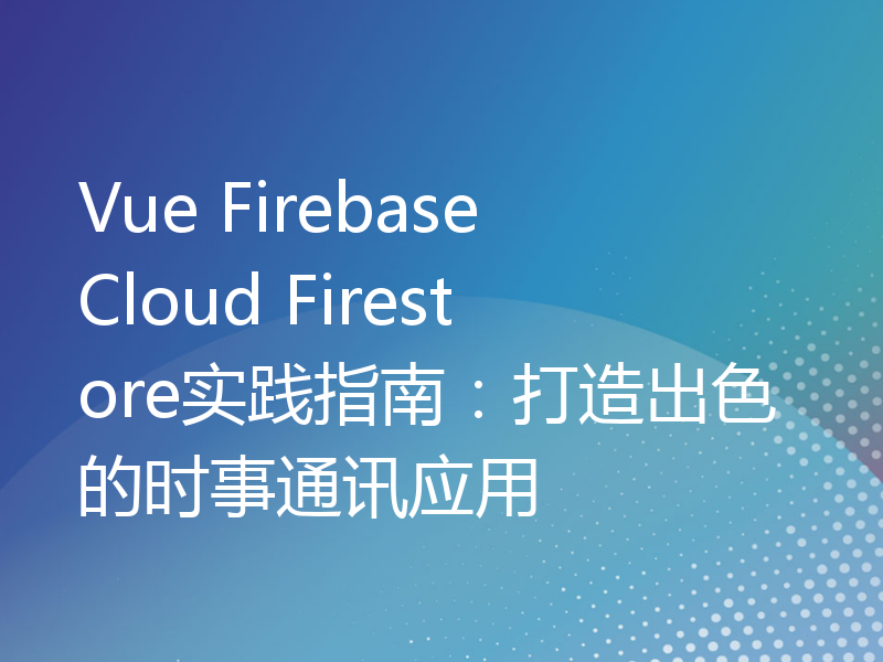 Vue Firebase Cloud Firestore实践指南：打造出色的时事通讯应用