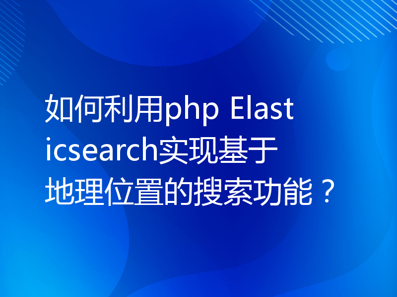 如何利用php Elasticsearch实现基于地理位置的搜索功能？