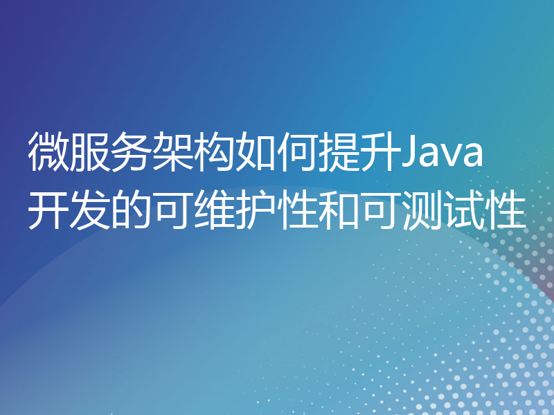 微服务架构如何提升Java开发的可维护性和可测试性