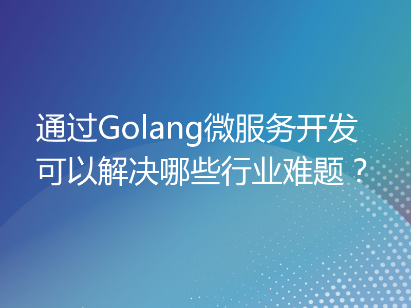 通过Golang微服务开发可以解决哪些行业难题？