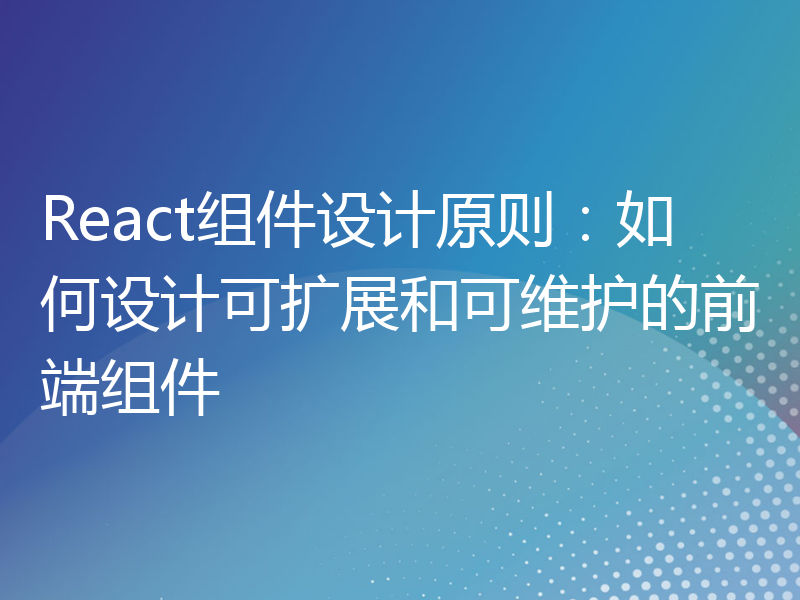 React组件设计原则：如何设计可扩展和可维护的前端组件