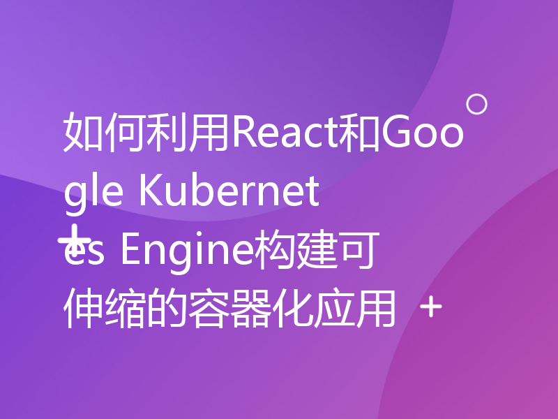 如何利用React和Google Kubernetes Engine构建可伸缩的容器化应用