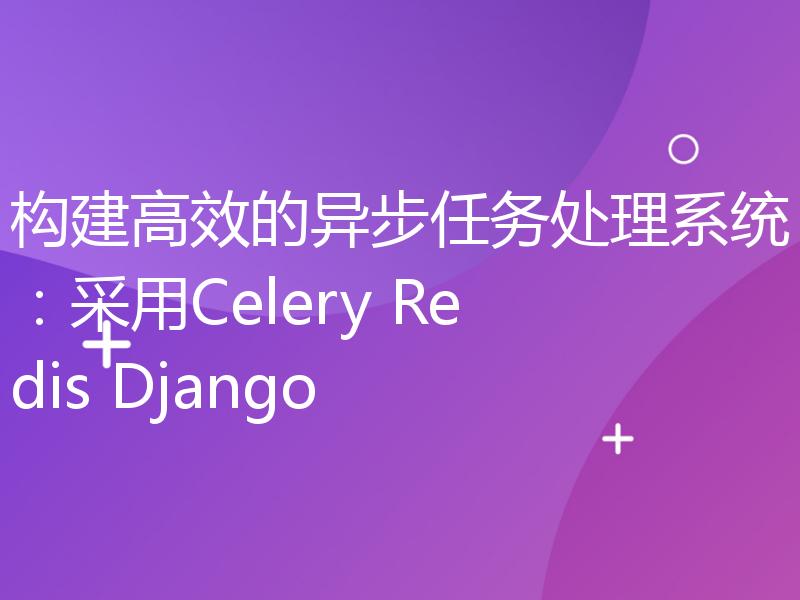 构建高效的异步任务处理系统：采用Celery Redis Django