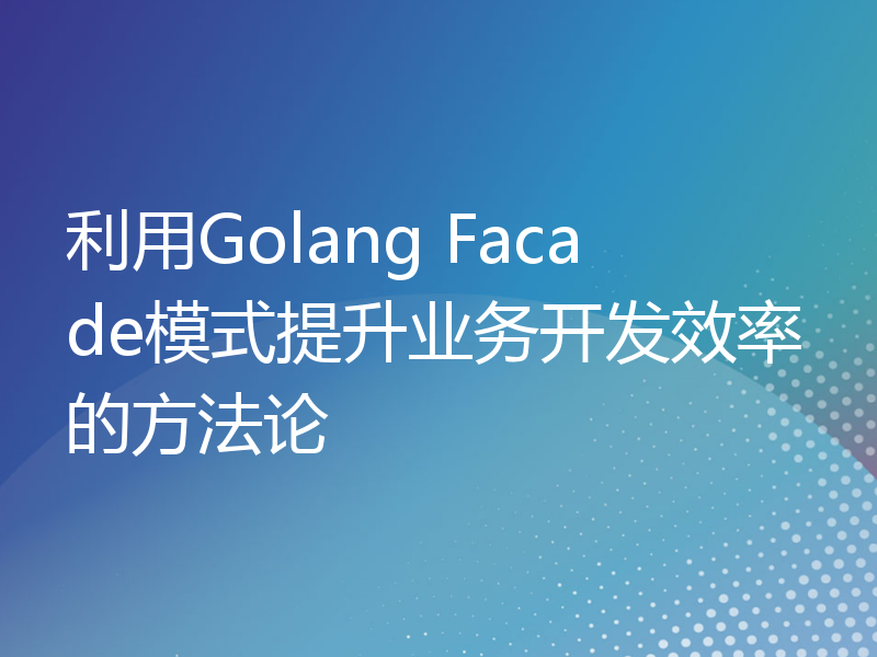 利用Golang Facade模式提升业务开发效率的方法论