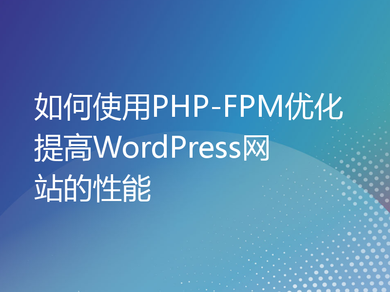 如何使用PHP-FPM优化提高WordPress网站的性能