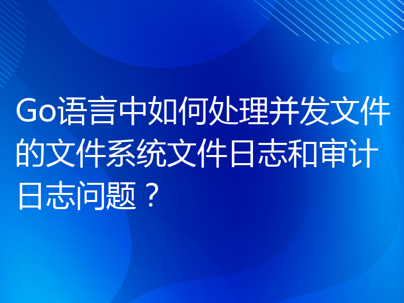 Go语言中如何处理并发文件的文件系统文件日志和审计日志问题？