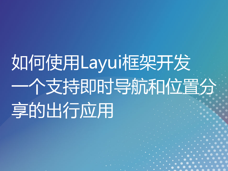 如何使用Layui框架开发一个支持即时导航和位置分享的出行应用