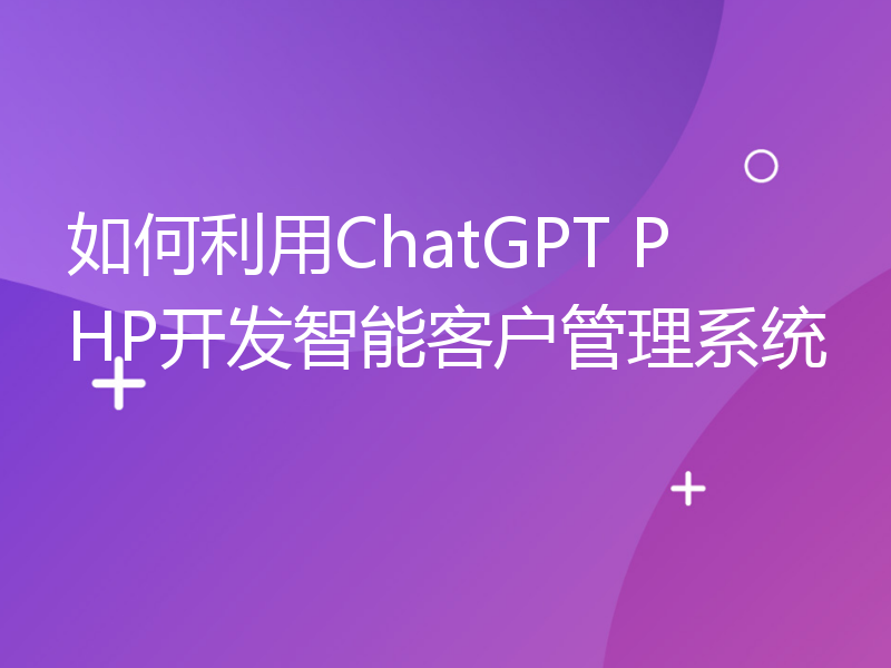 如何利用ChatGPT PHP开发智能客户管理系统