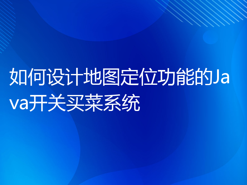 如何设计地图定位功能的Java开关买菜系统