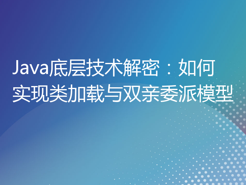 Java底层技术解密：如何实现类加载与双亲委派模型