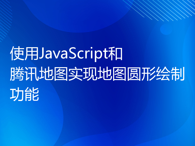 使用JavaScript和腾讯地图实现地图圆形绘制功能