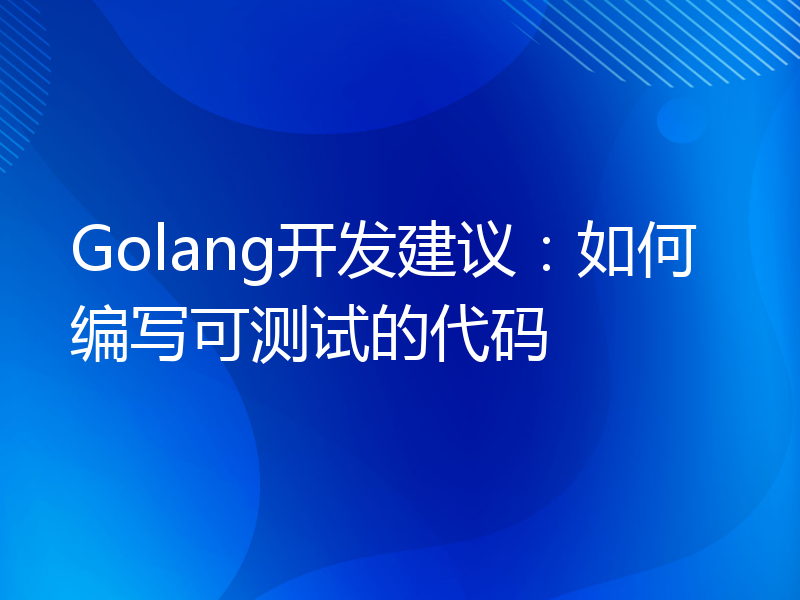 Golang开发建议：如何编写可测试的代码