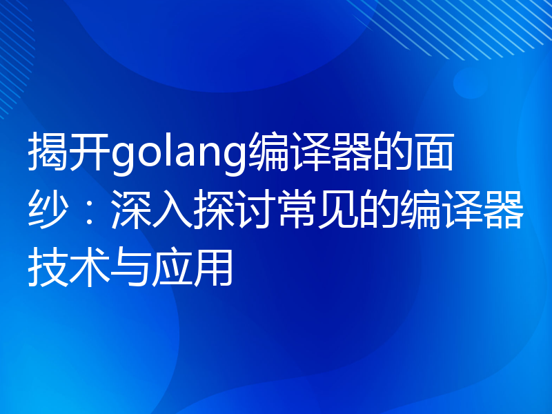 揭开golang编译器的面纱：深入探讨常见的编译器技术与应用