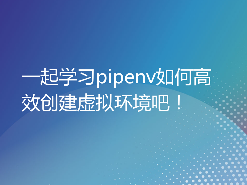 一起学习pipenv如何高效创建虚拟环境吧！