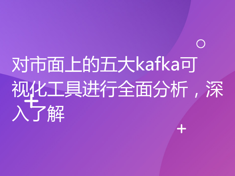 对市面上的五大kafka可视化工具进行全面分析，深入了解