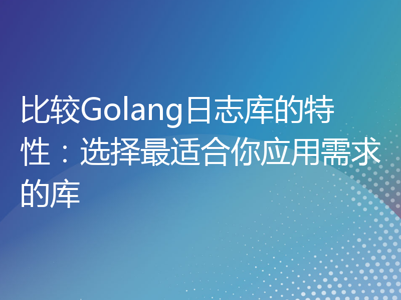 比较Golang日志库的特性：选择最适合你应用需求的库