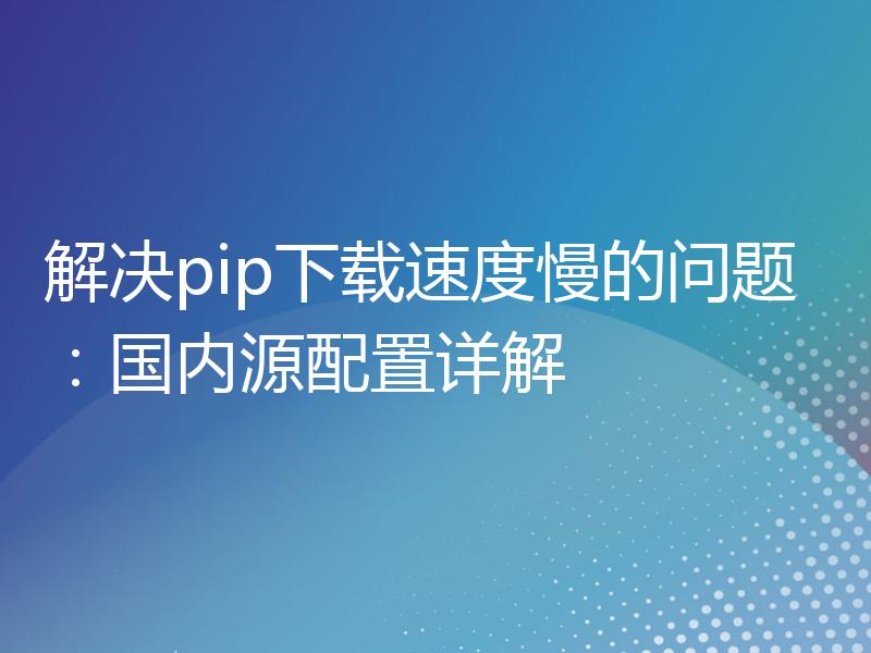 解决pip下载速度慢的问题：国内源配置详解