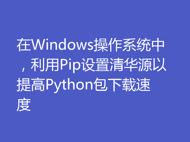 在Windows操作系统中，利用Pip设置清华源以提高Python包下载速度