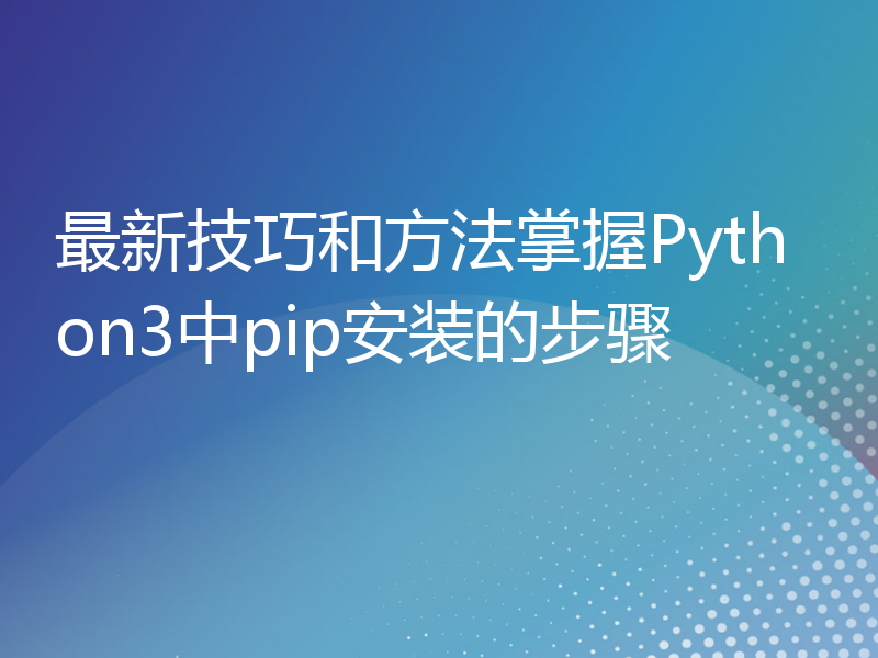 最新技巧和方法掌握Python3中pip安装的步骤