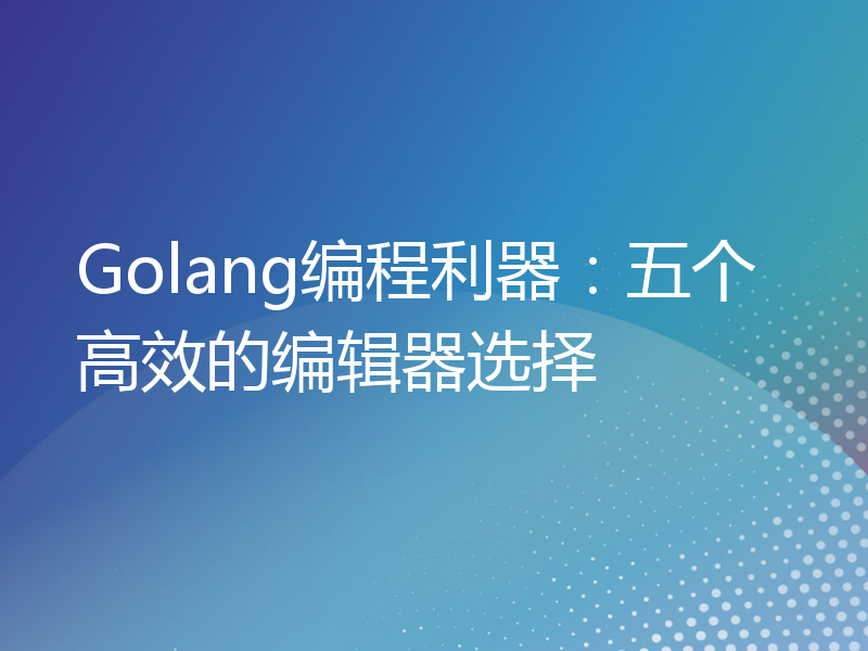 Golang编程利器：五个高效的编辑器选择