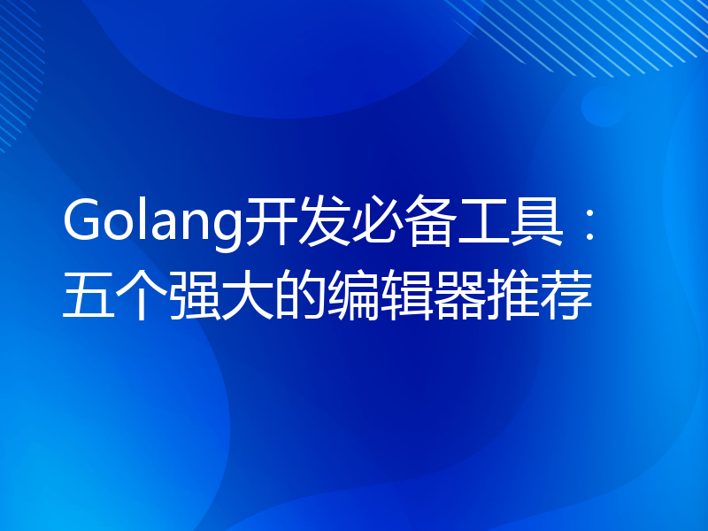 Golang开发必备工具：五个强大的编辑器推荐