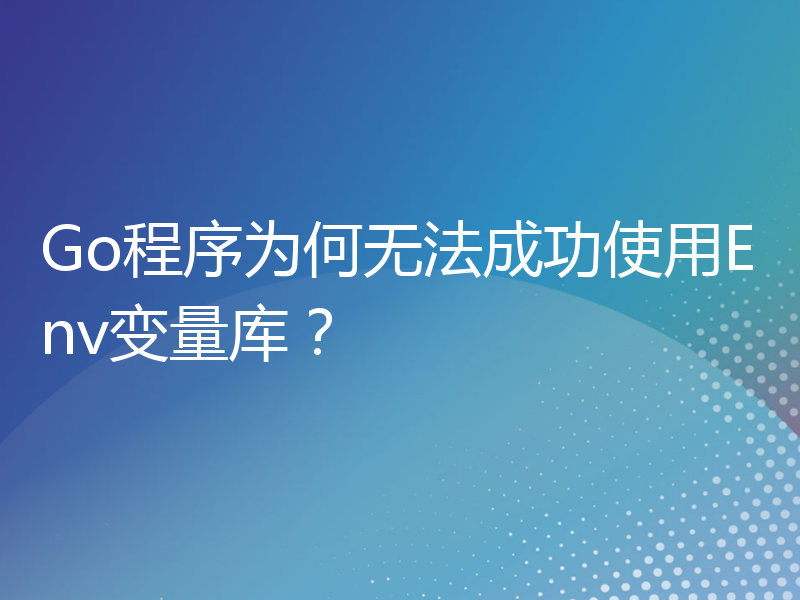 Go程序为何无法成功使用Env变量库？