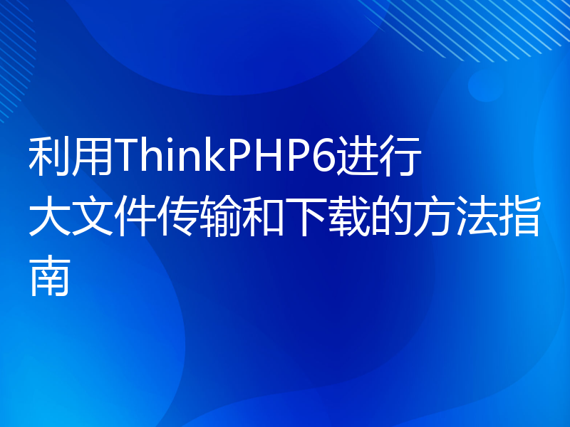 利用ThinkPHP6进行大文件传输和下载的方法指南