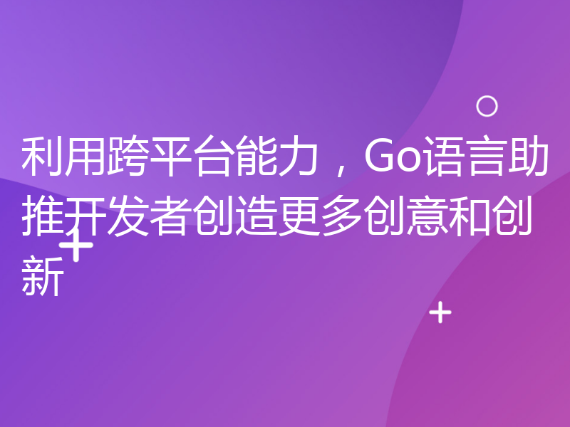 利用跨平台能力，Go语言助推开发者创造更多创意和创新