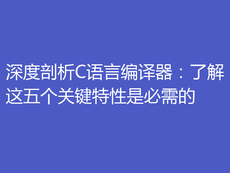 深度剖析C语言编译器：了解这五个关键特性是必需的