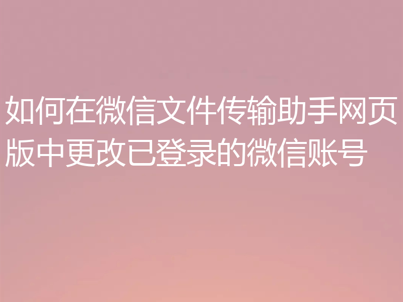 如何在微信文件传输助手网页版中更改已登录的微信账号